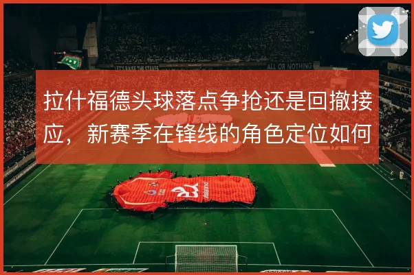 拉什福德头球落点争抢还是回撤接应,新赛季在锋线的角色定位如何取舍