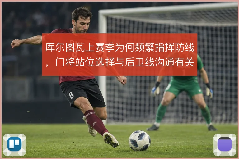 库尔图瓦上赛季为何频繁指挥防线,门将站位选择与后卫线沟通有关