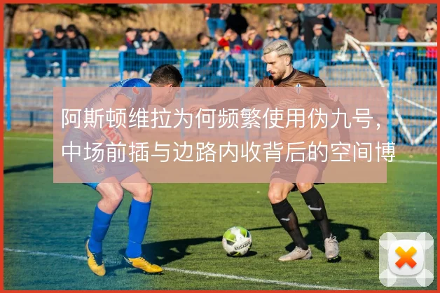 阿斯顿维拉为何频繁使用伪九号,中场前插与边路内收背后的空间博弈