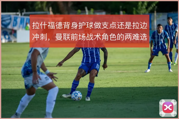 拉什福德背身护球做支点还是拉边冲刺,曼联前场战术角色的两难选择