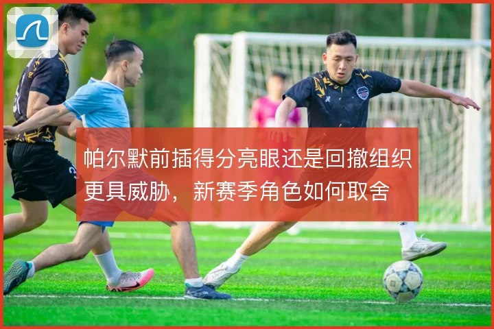 帕尔默前插得分亮眼还是回撤组织更具威胁,新赛季角色如何取舍