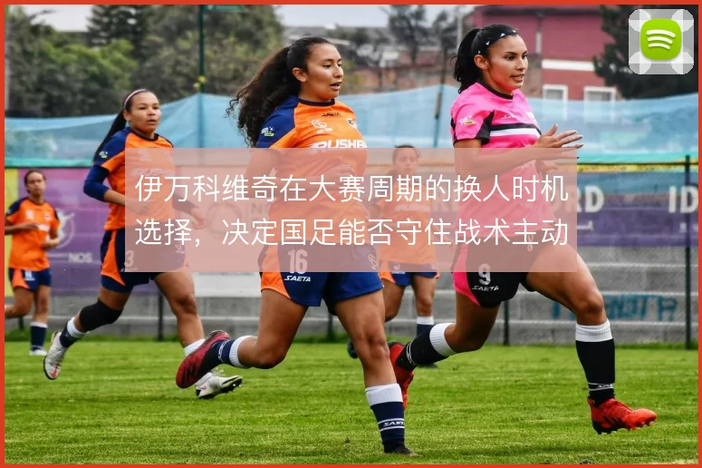伊万科维奇在大赛周期的换人时机选择,决定国足能否守住战术主动权