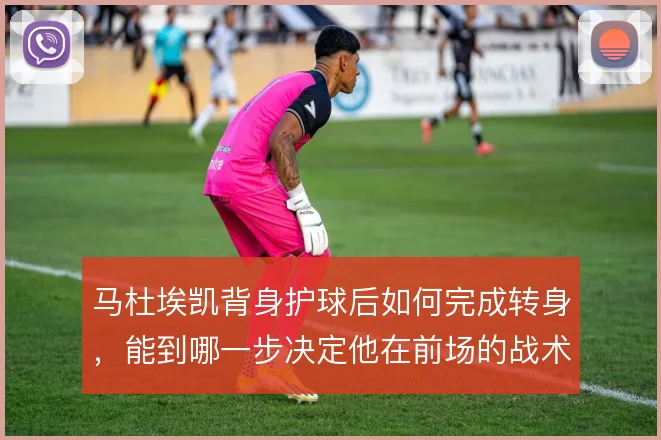 马杜埃凯背身护球后如何完成转身，能到哪一步决定他在前场的战术价值
