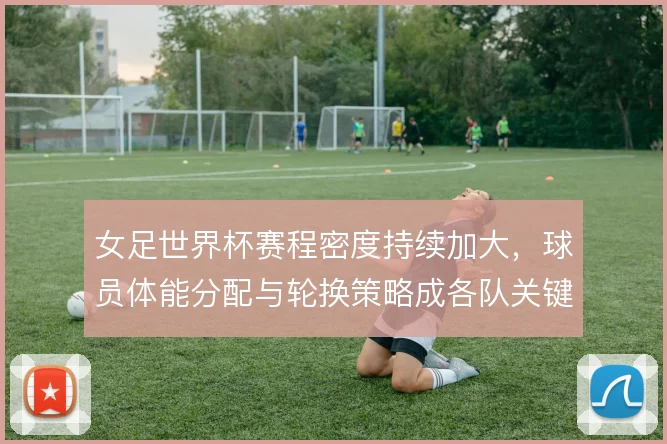 女足世界杯赛程密度持续加大，球员体能分配与轮换策略成各队关键课题