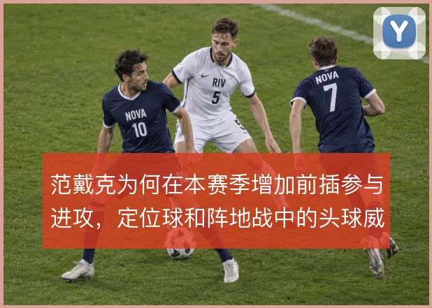 范戴克为何在本赛季增加前插参与进攻，定位球和阵地战中的头球威胁是考量