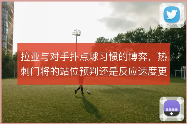 拉亚与对手扑点球习惯的博弈,热刺门将的站位预判还是反应速度更重要