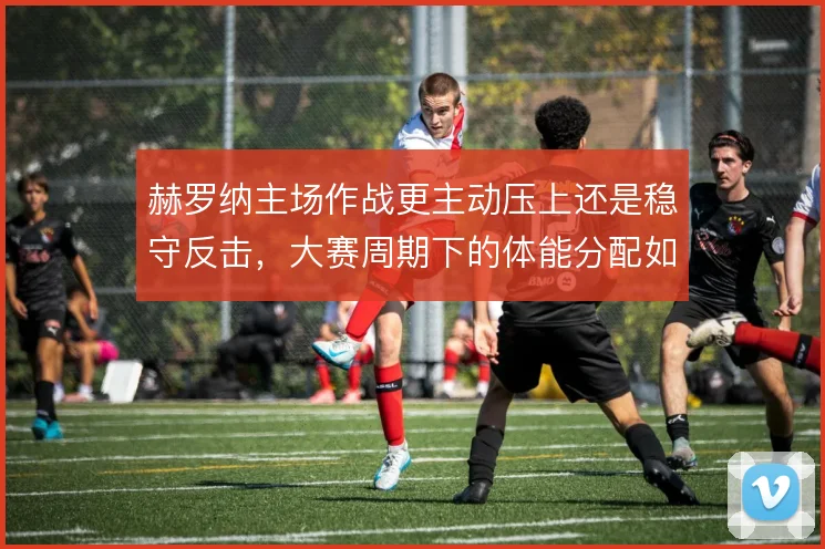 赫罗纳主场作战更主动压上还是稳守反击,大赛周期下的体能分配如何取舍