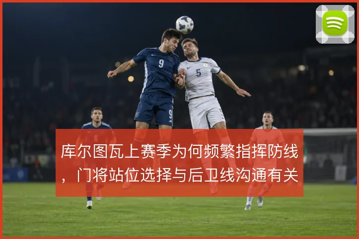 库尔图瓦上赛季为何频繁指挥防线,门将站位选择与后卫线沟通有关