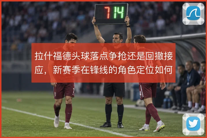 拉什福德头球落点争抢还是回撤接应,新赛季在锋线的角色定位如何取舍