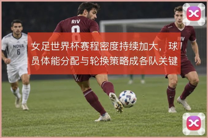 女足世界杯赛程密度持续加大，球员体能分配与轮换策略成各队关键课题